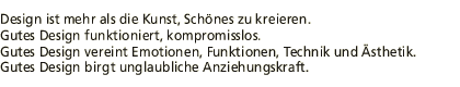 Design ist mehr als die Kust, Schoenes zu kreieren. Gutes Design funktioniert, kompromisslos. Gutes Design vereint Emotionen, Funktionen, Technik und Aesthetik. Gutes Design birgt unglaubliche Anziehungskraft.